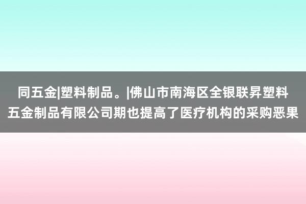 同五金|塑料制品。|佛山市南海区全银联昇塑料五金制品有限公司期也提高了医疗机构的采购恶果