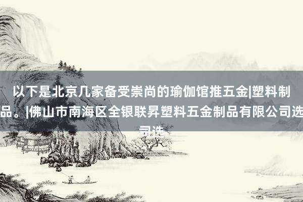 以下是北京几家备受崇尚的瑜伽馆推五金|塑料制品。|佛山市南海区全银联昇塑料五金制品有限公司选