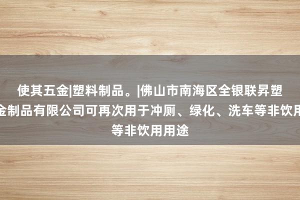 使其五金|塑料制品。|佛山市南海区全银联昇塑料五金制品有限公司可再次用于冲厕、绿化、洗车等非饮用用途